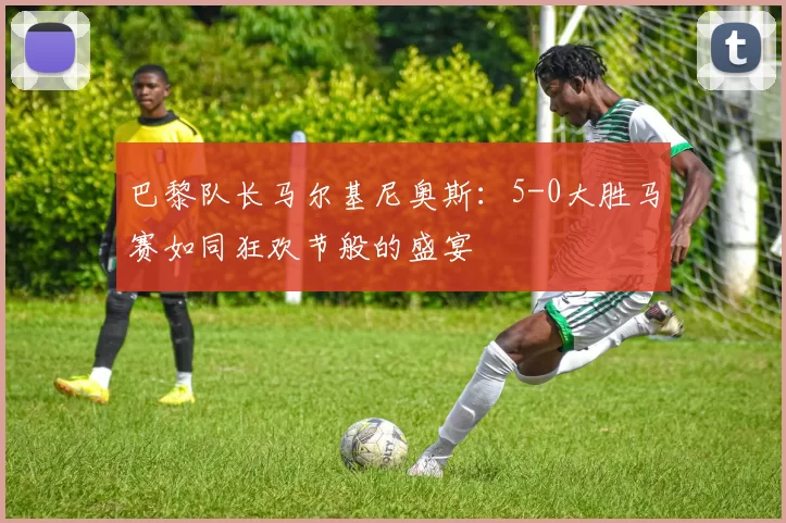 巴黎队长马尔基尼奥斯：5-0大胜马赛如同狂欢节般的盛宴