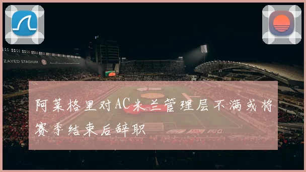阿莱格里对AC米兰管理层不满或将赛季结束后辞职