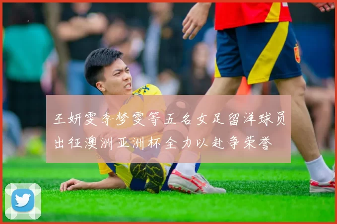 王妍雯李梦雯等五名女足留洋球员出征澳洲亚洲杯全力以赴争荣誉
