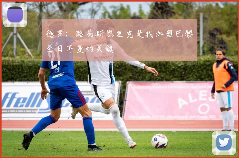 德罗：路易斯恩里克是我加盟巴黎圣日耳曼的关键