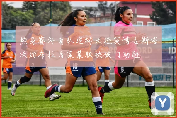 热身赛河南队逆转大连英博古斯塔沃姆布拉马莱莱联袂破门助胜
