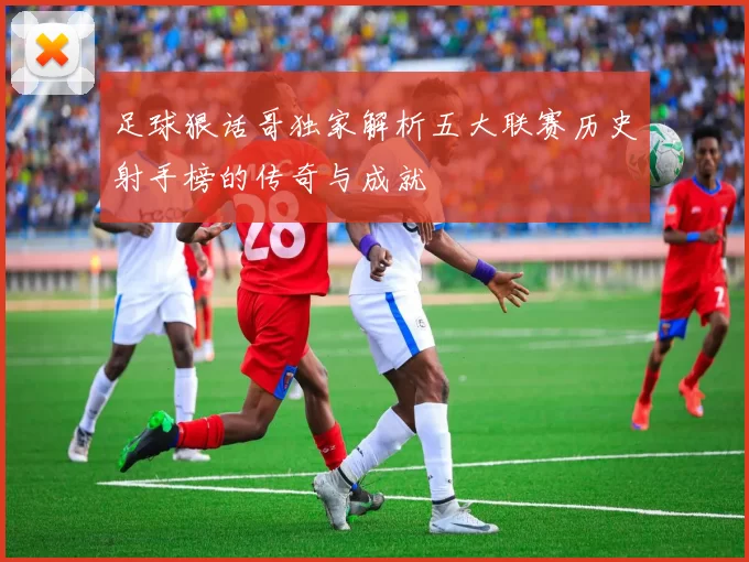 足球狠话哥独家解析五大联赛历史射手榜的传奇与成就