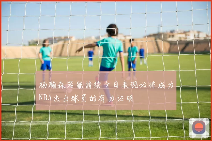 杨瀚森若能持续今日表现必将成为NBA杰出球员的有力证明