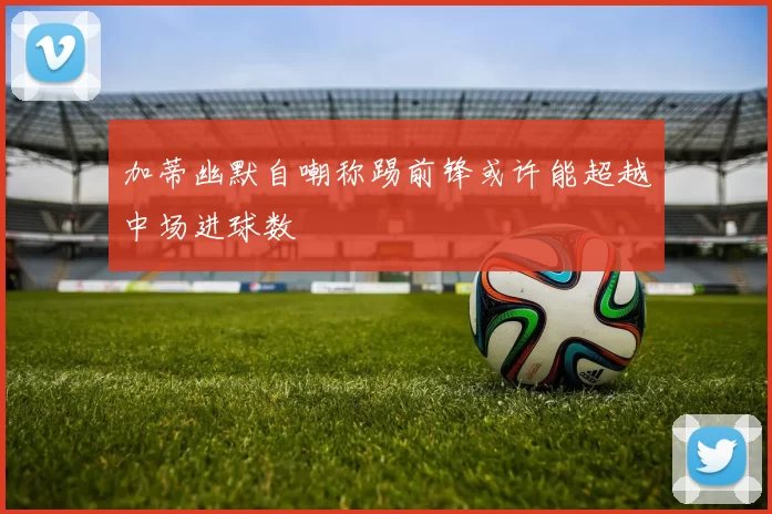 加蒂幽默自嘲称踢前锋或许能超越中场进球数