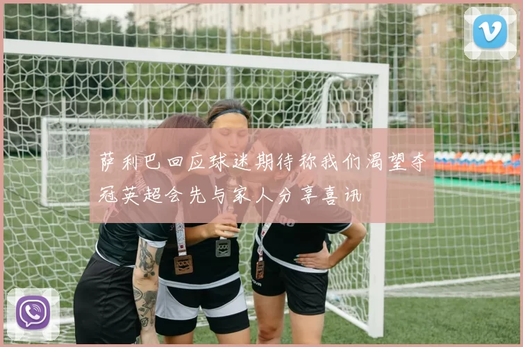 萨利巴回应球迷期待称我们渴望夺冠英超会先与家人分享喜讯