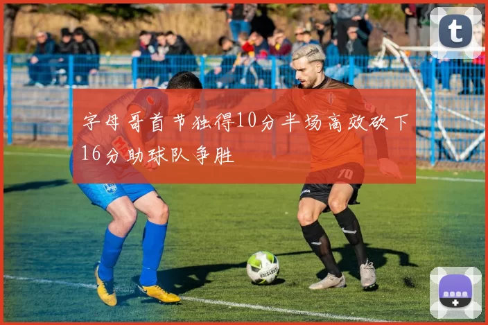 字母哥首节独得10分半场高效砍下16分助球队争胜