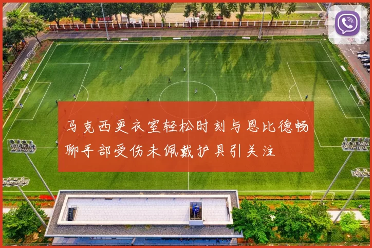 马克西更衣室轻松时刻与恩比德畅聊手部受伤未佩戴护具引关注